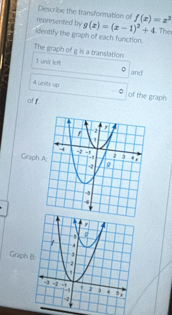 Describe the transformation of f(x)=x^2
represented by g(x)=(x-1)^2+4. The
identify the graph of each function.
The graph of g is a translation
1 unit left
and
4 units up of the graph
of f.
Graph 
Graph