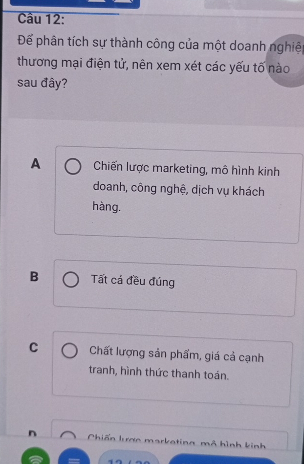 Để phân tích sự thành công của một doanh nghiệ
thương mại điện tử, nên xem xét các yếu tố nào
sau đây?
A Chiến lược marketing, mô hình kinh
doanh, công nghệ, dịch vụ khách
hàng.
B Tất cả đều đúng
C Chất lượng sản phẩm, giá cả cạnh
tranh, hình thức thanh toán.
n Chiến lư ợc harketing mô hình kinh