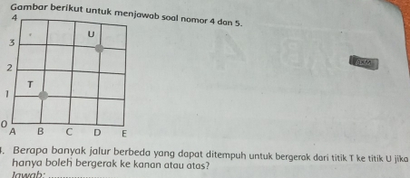 Gambar berikut untuk ab soal nomor 4 dan 5. 
1 
O 
4. Berapa banyak jalur berbeda yang dapat ditempuh untuk bergerak dari titik T ke titik U jika 
hanya boleh bergerak ke kanan atau atas? 
Iawab