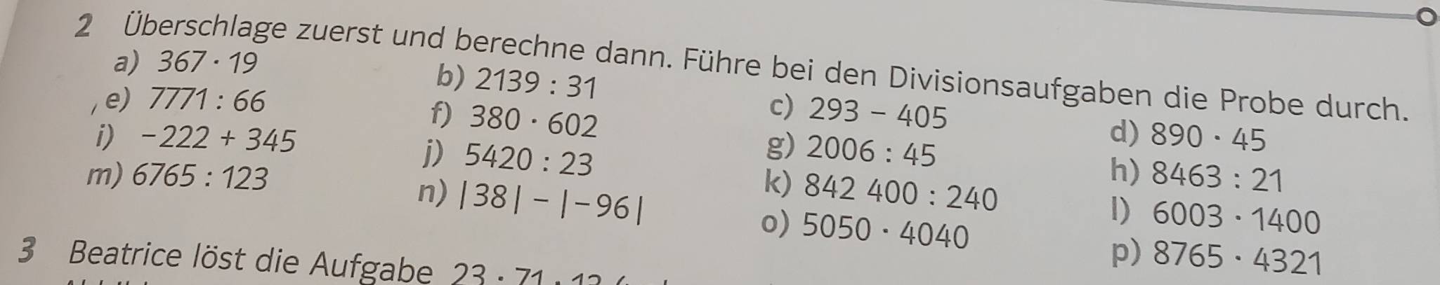 2 Üb 
a) 367· 19
ge zuerst und berechne dann. Führe bei den Divisionsaufgaben die Probe durch. 
b) 2139:31
e) 7771:66 c) 293-405
f) 380· 602
i) -222+345 2006:45
j) 5420:23
g) 
d) 890· 45
m) 6765:123 k) 842400:240
h) 8463:21
n) |38|-|-96| 5050· 4040
o) 
I) 6003· 1400
3 Beatrice löst die Aufgabe 23· 71.1
p) 8765· 4321