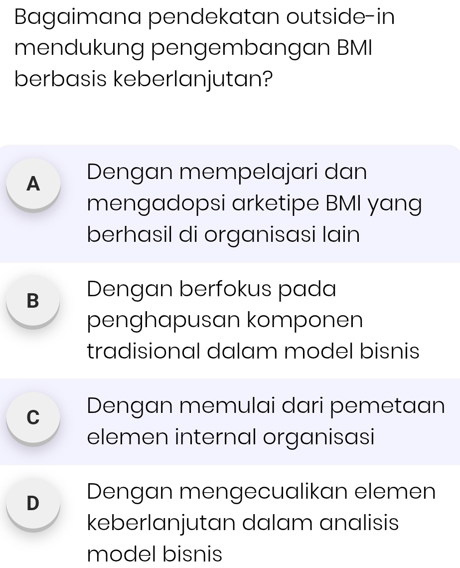 Bagaimana pendekatan outside-in
mendukung pengembangan BMI
berbasis keberlanjutan?
A Dengan mempelajari dan
mengadopsi arketipe BMI yang
berhasil di organisasi lain
B Dengan berfokus pada
penghapusan komponen
tradisional dalam model bisnis
cí Dengan memulai dari pemetaan
elemen internal organisasi
D Dengan mengecualikan elemen
keberlanjutan dalam analisis
model bisnis