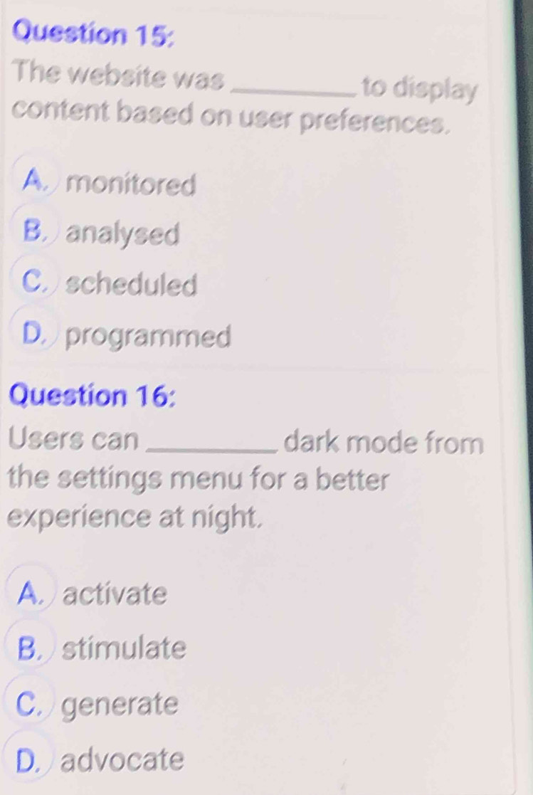 The website was _to display
content based on user preferences.
A monitored
Banalysed
C scheduled
D.programmed
Question 16:
Users can _dark mode from
the settings menu for a better
experience at night.
A activate
B stimulate
C. generate
D. advocate