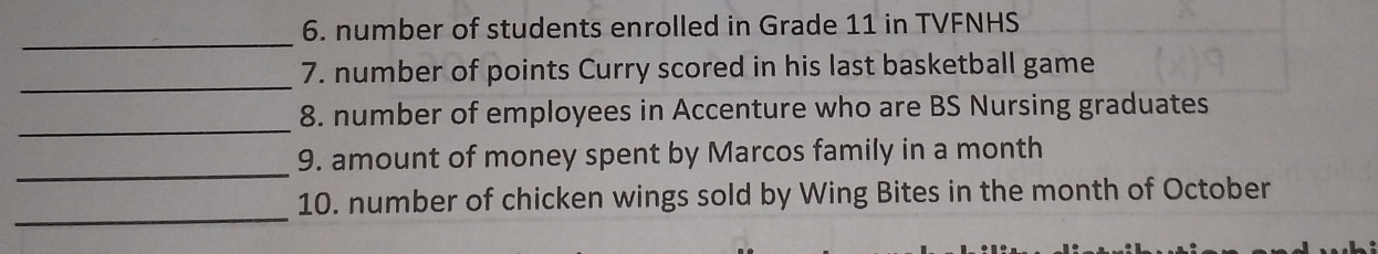 number of students enrolled in Grade 11 in TVFNHS 
_ 
_ 
7. number of points Curry scored in his last basketball game 
_ 
8. number of employees in Accenture who are BS Nursing graduates 
_ 
9. amount of money spent by Marcos family in a month 
_ 
10. number of chicken wings sold by Wing Bites in the month of October