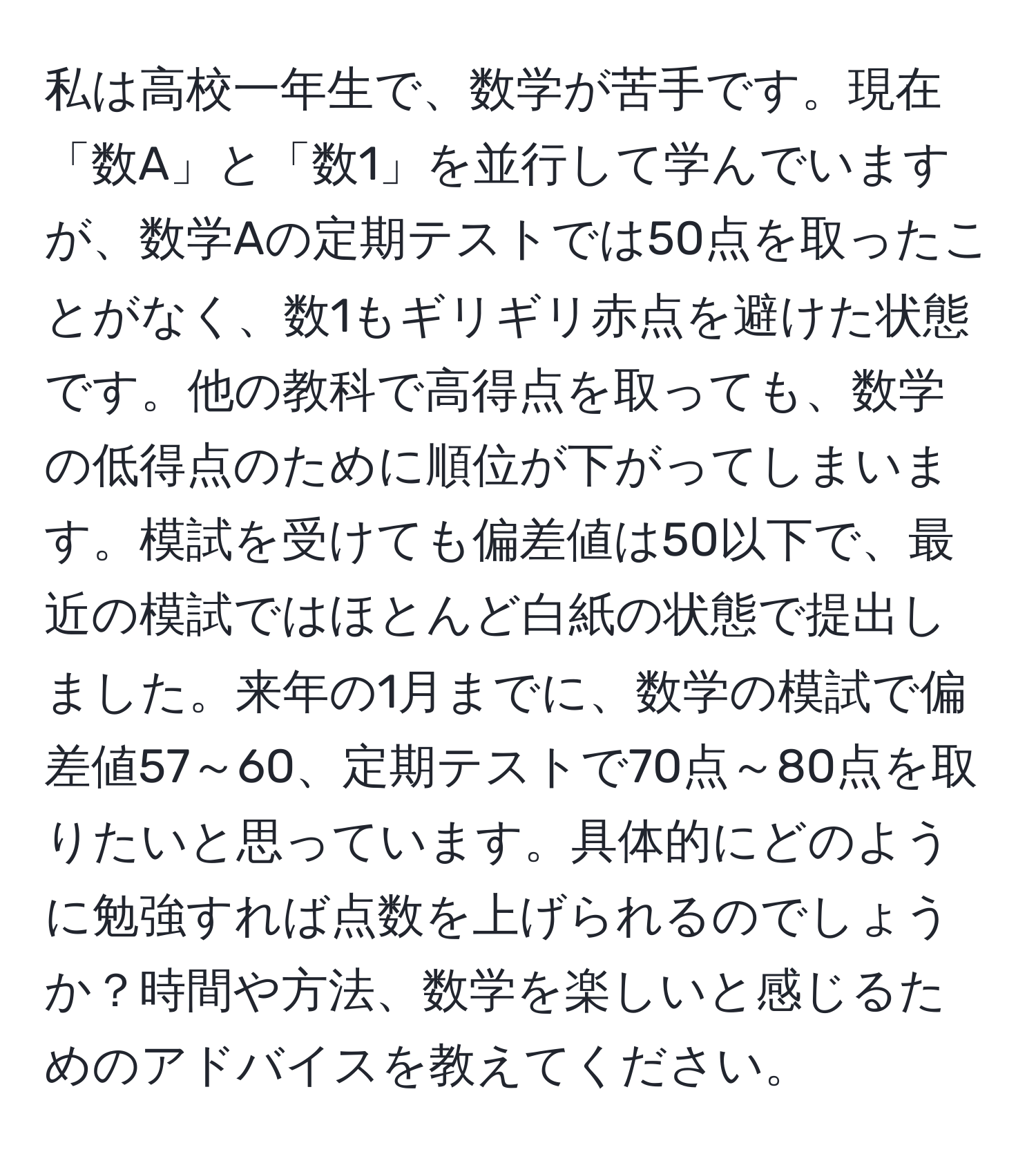 私は高校一年生で、数学が苦手です。現在「数A」と「数1」を並行して学んでいますが、数学Aの定期テストでは50点を取ったことがなく、数1もギリギリ赤点を避けた状態です。他の教科で高得点を取っても、数学の低得点のために順位が下がってしまいます。模試を受けても偏差値は50以下で、最近の模試ではほとんど白紙の状態で提出しました。来年の1月までに、数学の模試で偏差値57～60、定期テストで70点～80点を取りたいと思っています。具体的にどのように勉強すれば点数を上げられるのでしょうか？時間や方法、数学を楽しいと感じるためのアドバイスを教えてください。