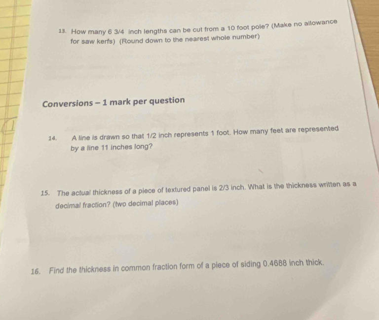 How many 6 3/4 inch lengths can be cut from a 10 foot pole? (Make no allowance 
for saw kerfs) (Round down to the nearest whole number) 
Conversions - 1 mark per question 
14. A line is drawn so that 1/2 inch represents 1 foot. How many feet are represented 
by a line 11 inches long? 
15. The actual thickness of a piece of textured panel is 2/3 inch. What is the thickness written as a 
decimal fraction? (two decimal places) 
16. Find the thickness in common fraction form of a piece of siding 0.4688 inch thick.