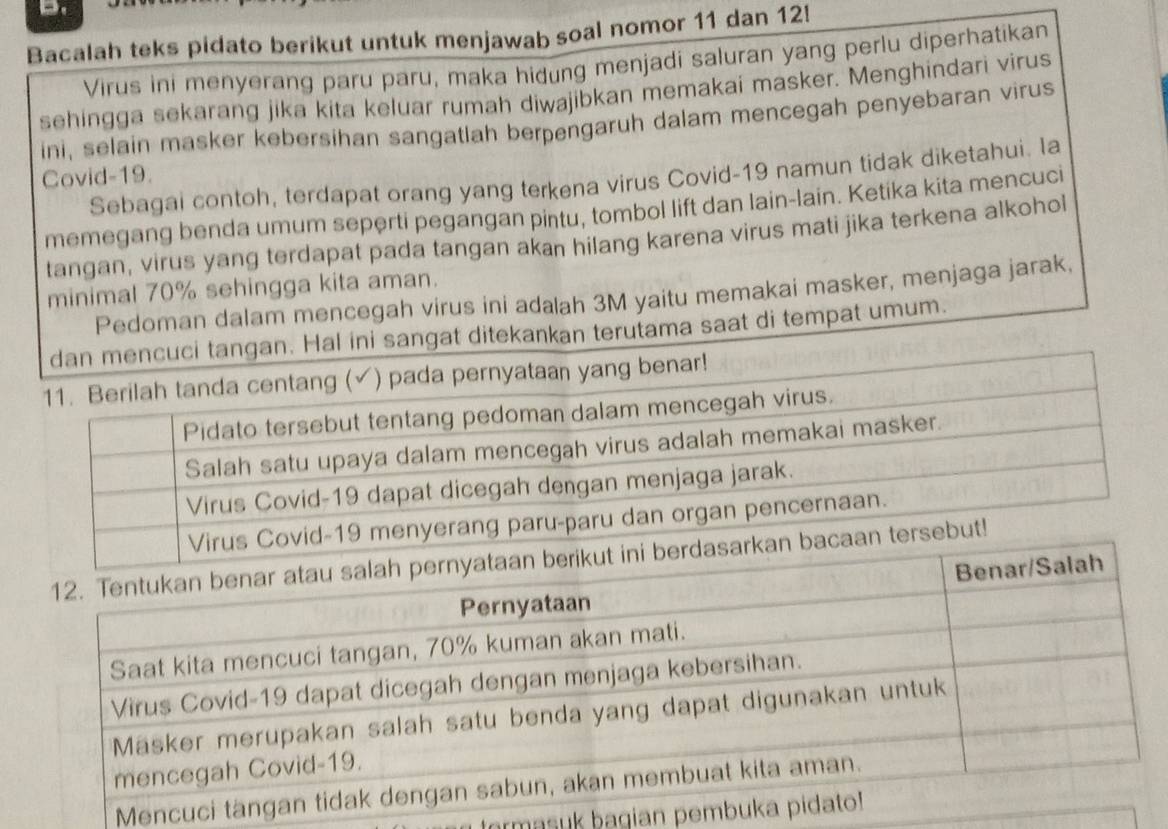 Bacalah teks pidato berikut untuk menjawab soal nomor 11 dan 12! 
Virus ini menyerang paru paru, maka hidung menjadi saluran yang perlu diperhatikan 
sehingga sekarang jika kita keluar rumah diwajibkan memakai masker. Menghindari virus 
ini, selain masker kebersihan sangatlah berpengaruh dalam mencegah penyebaran virus 
Covid- 19. 
Sebagai contoh, terdapat orang yang terkena virus Covid- 19 namun tidak diketahui. Ia 
memegang benda umum seperti pegangan pintu, tombol lift dan lain-lain. Ketika kita mencuci 
tangan, virus yang terdapat pada tangan akan hilang karena virus mati jika terkena alkohol 
minimal 70% sehingga kita aman. 
Pedoman dalam mencegah virus ini adalah 3M yaitu memakai masker, menjaga jarak, 
dan mencuci tangan. Hal ini sangat ditekankan terutama saat di tempat umum. 
r! 
Men 
ormasuk bagian