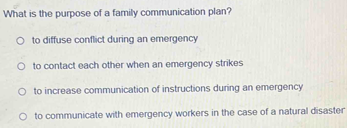 What is the purpose of a family communication plan?
to diffuse conflict during an emergency
to contact each other when an emergency strikes
to increase communication of instructions during an emergency
to communicate with emergency workers in the case of a natural disaster