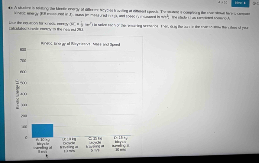 of 10 Next》 
A student is relating the kinetic energy of different bicycles traveling at different speeds. The student is completing the chart shown here to compare 
kinetic energy (KE measured in J), mass (m measured in kg), and speed (v measured in m/s^2). The student has completed scenario A. 
Use the equation for kinetic energy (KE= 1/2 mv^2) to solve each of the remaining scenarios. Then, drag the bars in the chart to show the values of your 
calculated kinetic energy to the nearest 25J.