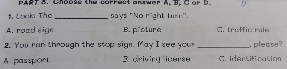 Choose the correct answer A, B, C or D.
1. Look! The _says “No right turn”.
A. road sign B. picture C. traffic rule
2. You ran through the stop sign. May I see your _, please?
A. passport B. driving license C. identification