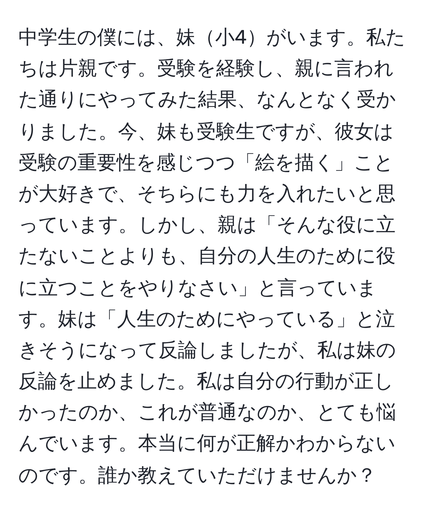 中学生の僕には、妹小4がいます。私たちは片親です。受験を経験し、親に言われた通りにやってみた結果、なんとなく受かりました。今、妹も受験生ですが、彼女は受験の重要性を感じつつ「絵を描く」ことが大好きで、そちらにも力を入れたいと思っています。しかし、親は「そんな役に立たないことよりも、自分の人生のために役に立つことをやりなさい」と言っています。妹は「人生のためにやっている」と泣きそうになって反論しましたが、私は妹の反論を止めました。私は自分の行動が正しかったのか、これが普通なのか、とても悩んでいます。本当に何が正解かわからないのです。誰か教えていただけませんか？