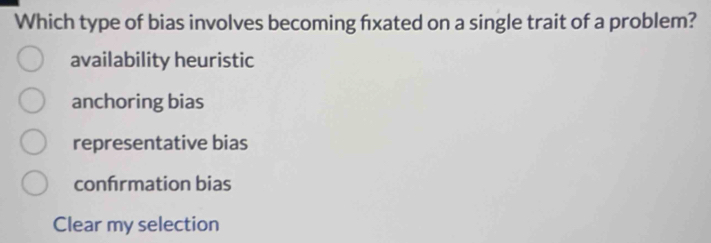 Which type of bias involves becoming fxated on a single trait of a problem?
availability heuristic
anchoring bias
representative bias
confrmation bias
Clear my selection