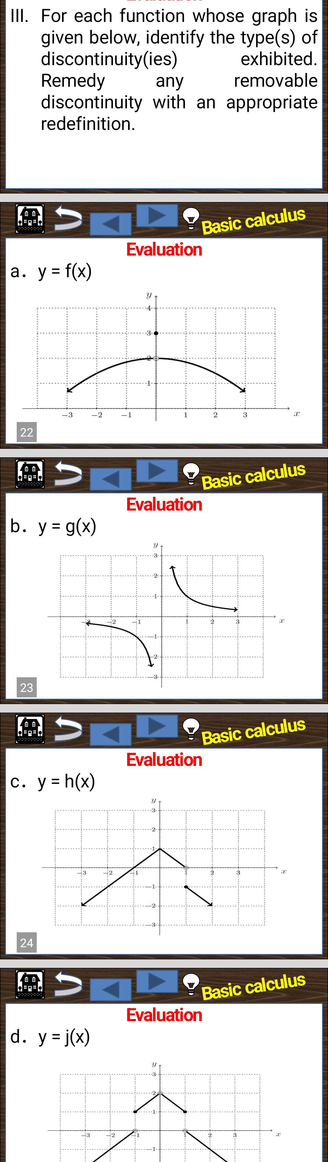 For each function whose graph is 
given below, identify the type(s) of 
discontinuity(ies) exhibited. 
Remedy any removable 
discontinuity with an appropriate 
redefinition. 
Basic calculus 
Evaluation 
a. y=f(x)
y
-2 -1 2 3
22 
Basic calculus 
Evaluation 
b. y=g(x)
23 
Basic calculus 
Evaluation 
c. y=h(x)
24 
Basic calculus 
Evaluation 
d. y=j(x)