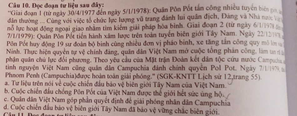 Đọc đoạn tư liệu sau đây:
*Giai đoạn 1 (từ ngày 30/4/1977 đến ngày 5/1/1978): Quân Pôn Pốt tấn công nhiều tuyển biên giới t
dân thường ... Cùng với việc tổ chức lực lượng vũ trang đánh lui quân địch, Đảng và Nhà nước Và
nỗ lực hoạt động ngoại giao nhằm tìm kiếm giải pháp hòa bình. Giai đoạn 2 (từ ngày 6/1/1978 t 
7/1/1979): Quân Pôn Pốt tiến hành xâm lược trên toàn tuyến biên giới Tây Nam. Ngày 22/12/19%
Pôn Pốt huy động 19 sư đoàn bộ binh cùng nhiều đơn vị pháo binh, xe tăng tần công quy mô lớn va
Ninh. Thực hiện quyền tự vệ chính đảng, quân dân Việt Nam mở cuộc tổng phản công, làm tan r t
phận quân chủ lực đối phương. Theo yêu cầu của Mặt trận Đoàn kết dân tộc cứu nước Campuchia 
tình nguyện Việt Nam cũng quân dân Campuchia đánh chính quyền Pol Pot. Ngày 7/1/1979 t
Phnom Penh (Campuchia)được hoàn toàn giải phóng.'' (SGK-KNTT Lịch sử 12,trang 55).
a. Tư liệu trên nói về cuộc chiến đấu bảo vệ biên giới Tây Nam của Việt Nam.
b. Cuộc chiến đấu chống Pôn Pốt của Việt Nam được thế giới hết sức ủng hộ.
c. Quân dân Việt Nam góp phần quyết định đề giải phóng nhân dân Campuchia
d. Cuộc chiến đấu bảo vệ biên giới Tây Nam đã bảo vệ vững chắc biên giới.
Câu U1