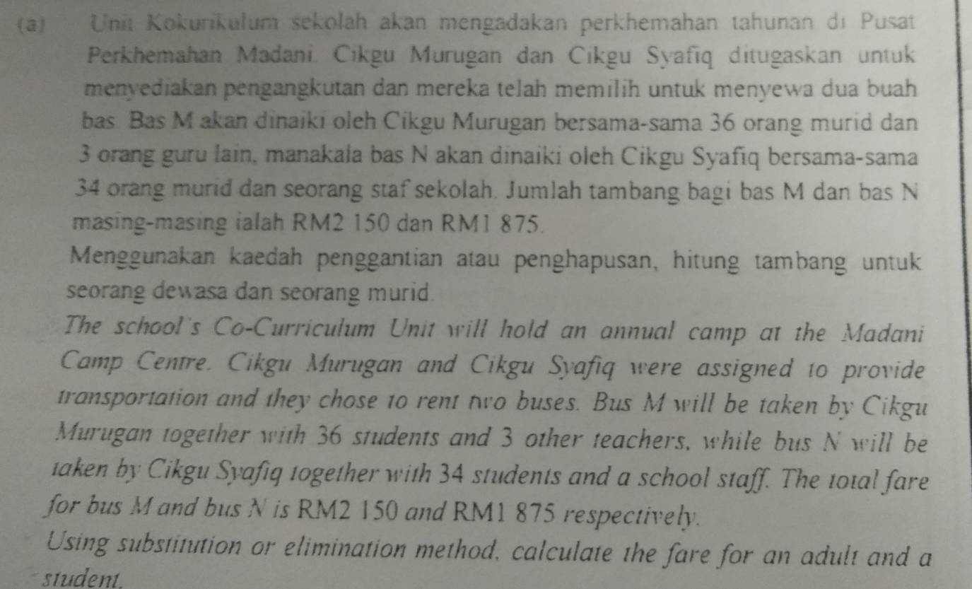 Unit Kokurikulum sekolah akan mengadakan perkhemahan tahunan dı Pusat 
Perkhemahan Madani, Cikgu Murugan dan Cikgu Syafīq ditugaskan untuk 
menyediakan pengangkutan dan mereka telah memilih untuk menyewa dua buah 
bas Bas M akan dinaiki oleh Cikgu Murugan bersama-sama 36 orang murid dan
3 orang guru lain, manakala bas N akan dinaiki oleh Cikgu Syafıq bersama-sama
34 orang murid dan seorang staf sekolah. Jumlah tambang bagi bas M dan bas N 
masing-masing ialah RM2 150 dan RM1 875. 
Menggunakan kaedah penggantian atau penghapusan, hitung tambang untuk 
seorang dewasa dan seorang murid. 
The school's Co-Curriculum Unit will hold an annual camp at the Madani 
Camp Centre. Cikgu Murugan and Cikgu Syafiq were assigned to provide 
transportation and they chose to rent two buses. Bus M will be taken by Cikgu 
Murugan together with 36 students and 3 other teachers, while bus N will be 
taken by Cikgu Syafiq together with 34 students and a school staff. The total fare 
for bus M and bus N is RM2 150 and RM1 875 respectively. 
Using substitution or elimination method, calculate the fare for an adult and a 
student