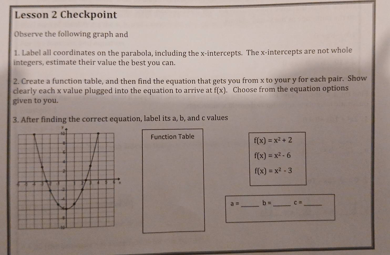 Lesson 2 Checkpoint 
Observe the following graph and 
1. Label all coordinates on the parabola, including the x-intercepts. The x-intercepts are not whole 
integers, estimate their value the best you can. 
2. Create a function table, and then find the equation that gets you from x to your y for each pair. Show 
clearly each x value plugged into the equation to arrive at f(x). Choose from the equation options 
given to you. 
3. After finding the correct equation, label its a, b, and c values 
Function Table
f(x)=x^2+2
f(x)=x^2-6
f(x)=x^2-3
_
a= b= _ c= _