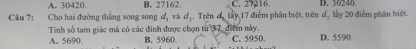 A. 30420. B. 27162. C. 27216. D. 30240.
Câu 7: Cho hai đường thắng song song d_1 và d_2. Trên đ lấy 17 điểm phân biệt, trên d_2 lầy 20 điểm phân biệt.
Tính số tam giác mà có các đỉnh được chọn từ 37, điểm này.
A. 5690. B. 5960. C. 5950. D. 5590.