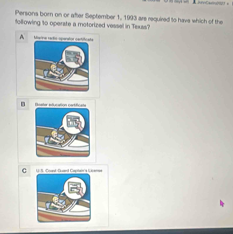 38 days left JohnGastro2027 。
Persons born on or after September 1, 1993 are required to have which of the
following to operate a motorized vessel in Texas?
A Marine radio oper
B Boater education certificate
C U.S. Coast Guard Captain's License