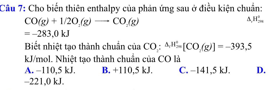 Cho biến thiên enthalpy của phản ứng sau ở điều kiện chuẩn:
CO(g)+1/2O_2(g)to CO_2(g)
△ _rH_(298)^0
=-283,0kJ
Biết nhiệt tạo thành chuần của CO_2:^△ _fH_(298)^0[CO_2(g)]=-393,5
kJ/mol. Nhiệt tạo thành chuần của CO là
A. −110,5 kJ. B. +110,5 kJ. C. −141, 5 kJ. D.
−221, 0 kJ.