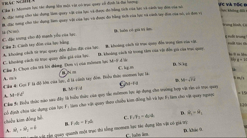 trác nghiện
Câu 1: Momen lực tác dụng lên một vật có trục quay cổ định là đại lượng:
ực và tốc đ
ực không đối
A. đặc tưng cho tác dụng làm quay vật của lực và được đo bằng tích của lực và cánh tay đòn của nó
b
B. đặc tưng cho tác dụng làm quay vật của lực và được đo bằng tích của lực và cánh tay đòn của nó, có đơn vị
trung bình. Cô
là (N/m).
C. đặc trưng cho độ mạnh yếu của lực. D. luôn có giá trị âm.
g suất trung
Câu 2: Cánh tay đòn của lực bằng
A. khoảng cách từ trục quay đến điểm đặt của lực. B. khoảng cách từ trục quay đến trọng tâm của vật.
suất tức th
Ấu 8 m lên
C. khoảng cách từ trục quay đến giá của lực. D. khoảng cách từ trong tâm của vật đến giá của trục quay.
D. N.kg
Câu 3: Chọn câu trả lời đúng. Đơn vị của mômen lực M=F.d là:
lấy g=10
A. m/s B. N m C. kg.m
là:
D. M=sqrt(Fd)
B m/s
Câu 4: Gọi F là độ lớn của lực, d là cánh tay đòn. Biểu thức momen lực là:
Q M=Fd
B. M=F/d
A. M=Fd^2
Câu 5: Biểu thức nào sau đây là biểu thức của quy tắc mômen lực áp dụng cho trường hợp vật rắn có trục quay
cố định chịu tác dụng của lực F_1 làm cho vật quay theo chiều kim đồng hồ và lực F_2 làm cho vật quay ngược =15
120
chiều kim đồng hồ.
C. F_1/F_2=d_2/d_1 D. vector M_1=vector M_2
A. vector M_1+vector M_2=vector 0 B. F_1d_2=F_2d_1

vật vật rắn quay quanh một trục thì tổng momen lực tác dụng lên vật có giá trị:
C. luôn âm. D. khác 0.