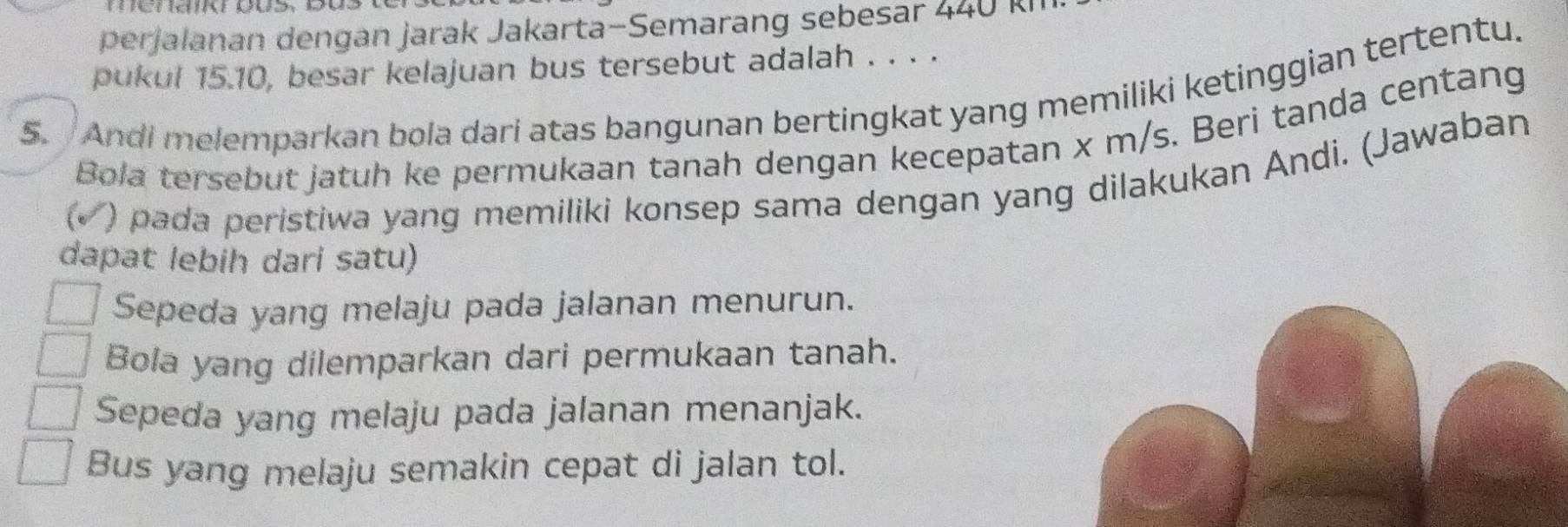 perjalanan dengan jarak Jakarta-Semarang sebesar 440 Ri
pukul 15.10, besar kelajuan bus tersebut adalah . . . .
5. Andi melemparkan bola dari atas bangunan bertingkat yang memiliki ketinggian tertentu.
Bola tersebut jatuh ke permukaan tanah dengan kecepatan x m/s. Beri tanda centang
(√ ) pada peristiwa yang memiliki konsep sama dengan yang dilakukan Andi. (Jawaban
dapat lebih dari satu)
Sepeda yang melaju pada jalanan menurun.
Bola yang dilemparkan dari permukaan tanah.
Sepeda yang melaju pada jalanan menanjak.
Bus yang melaju semakin cepat di jalan tol.