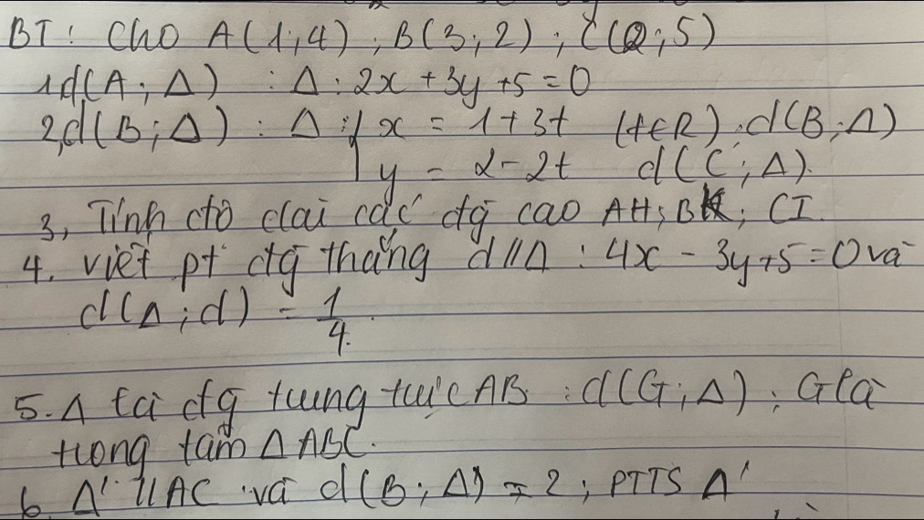 BT! Cho A(1,4); B(3,2); C(2;5)
1d(A;Delta ):Delta :2x+3y+5=0
(f∈ R)· d(B,n)
d(C;A)
3, linh dto clai ca) (do cao AH;BK; CI 
4. viet pr da thang dl 11 4x-3y+5=0va^-
d(Delta ;d)= 1/4 
5. A ta dg tung ticAB: C((G:Delta ) ;G(a)
tlong tam △ ABC. 
b A llAC va d (B;Delta )=2 , PTTS A'