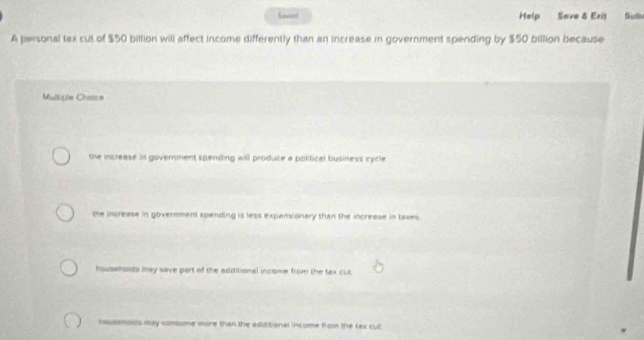 Saverd Help Seve & Exit
A personal tax cut of $50 billion will affect income differently than an increase in government spending by $50 billion because
Multiple Chasce
the increase in government spending will produce a polifical business cycle
the increase in government spending is less expansionary than the increese in taxes .
households may save part of the additional income from the tax cut.
hauseholds may consume more than the edditional income from the lex cut