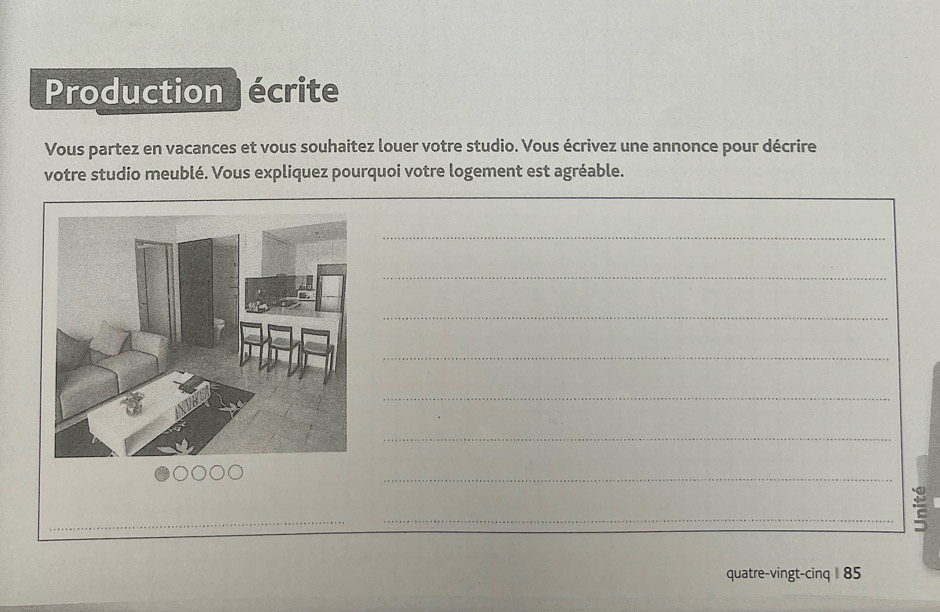 Production écrite 
Vous partez en vacances et vous souhaitez louer votre studio. Vous écrivez une annonce pour décrire 
votre studio meublé. Vous expliquez pourquoi votre logement est agréable. 
_ 
_ 
_ 
_ 
_ 
_ 
_ 
_ 
_ 
_ 
_ 
quatre-vingt-cinq I 85