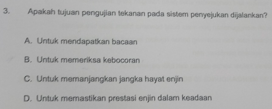 Apakah tujuan pengujian tekanan pada sistem penyejukan dijalankan?
A. Untuk mendapatkan bacaan
B. Untuk memeriksa kebocoran
C. Untuk memanjangkan jangka hayat enjin
D. Untuk memastikan prestasi enjin dalam keadaan