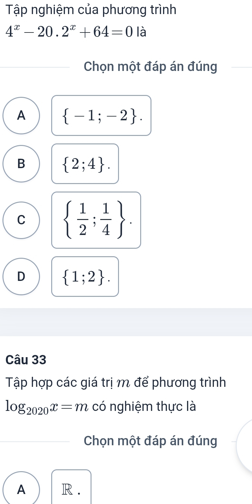 Tập nghiệm của phương trình
4^x-20.2^x+64=0 là
Chọn một đáp án đúng
A
 -1;-2.
B
 2;4.
C
  1/2 ; 1/4 .
D
 1;2. 
Câu 33
Tập hợp các giá trị m để phương trình
log _2020x=m có nghiệm thực là
Chọn một đáp án đúng
A R.