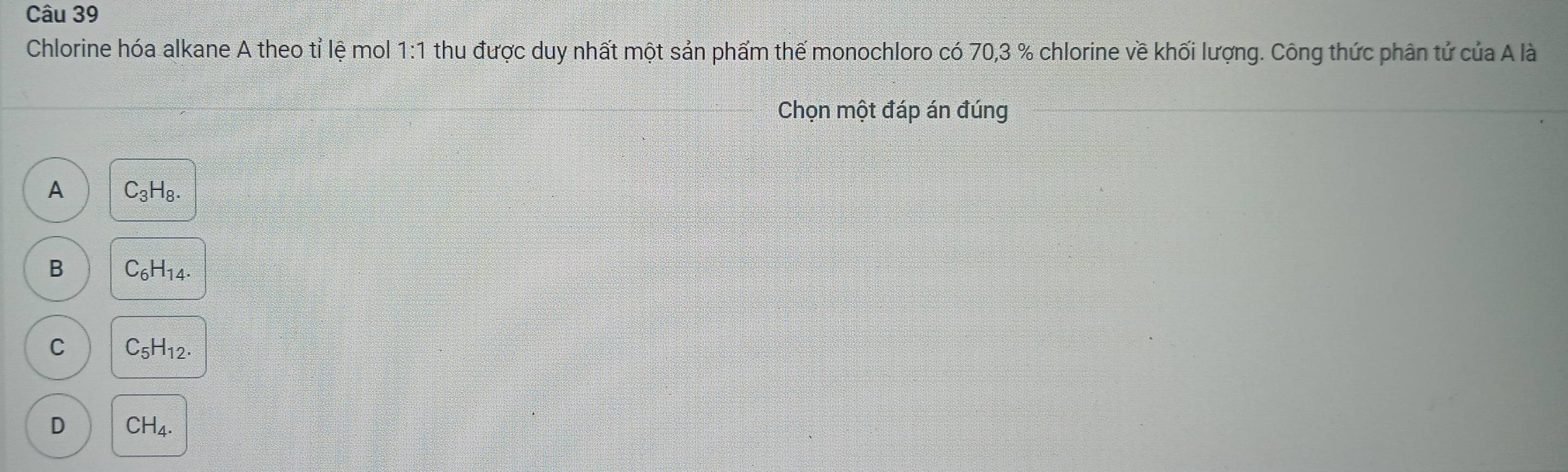 Chlorine hóa alkane A theo tỉ lệ mol 1:1 thu được duy nhất một sản phẩm thế monochloro có 70, 3 % chlorine về khối lượng. Công thức phân tử của A là
Chọn một đáp án đúng
A C_3H_8.
B C_6H_14.
C C_5H_12.
D CH_4.