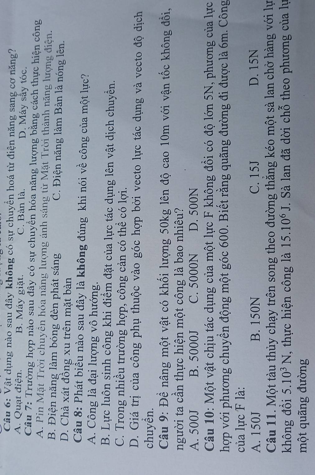 Vật dụng nào sau đây không có sự chuyển hoá từ điện năng sang cơ năng?
A. Quạt điện. B. Máy giặt. C. Bàn là. D. Máy sấy tóc.
Câu 7: Trường hợp nào sau đây có sự chuyền hóa năng lượng bằng cách thực hiện công
A. Pin Mặt Trời chuyền hóa năng lượng ánh sáng từ Mặt Trời thành năng lượng điện.
B. Điện năng làm bóng đèn phát sáng C. Điện năng làm Bàn là nóng lên.
D. Chà xát đồng xu trên mặt bàn
Câu 8: Phát biểu nào sau đây là không đúng khi nói về công của một lực?
A. Công là đại lượng vô hướng.
B. Lực luôn sinh công khi điểm đặt của lực tác dụng lên vật dịch chuyển.
C. Trong nhiều trường hợp, công cản có thể có lợi.
D. Giá trị của công phụ thuộc vào góc hợp bởi vecto lực tác dụng và vecto độ dịch
chuyển.
Câu 9: Để nâng một vật có khối lượng 50kg lên độ cao 10m với vận tốc không đổi,
người ta cần thực hiện một công là bao nhiêu?
A. 500J B. 5000J C. 5000N D. 500N
Câu 10: Một vật chịu tác dụng của một lực F không đồi có độ lớn 5N, phương của lực
hợp với phương chuyển động một góc 600. Biết rằng quãng đường đi được là 6m. Công
của lực F là:
A. 150J B. 150N C. 15J D. 15N
Câu 11. Một tàu thủy chạy trên song theo đường thăng kéo một sà lan chở hàng với lự
không đổi 5.10^3N , thực hiện công là 15.10^6J. Sà lan đã dời chỗ theo phương của lụ
một quãng đường