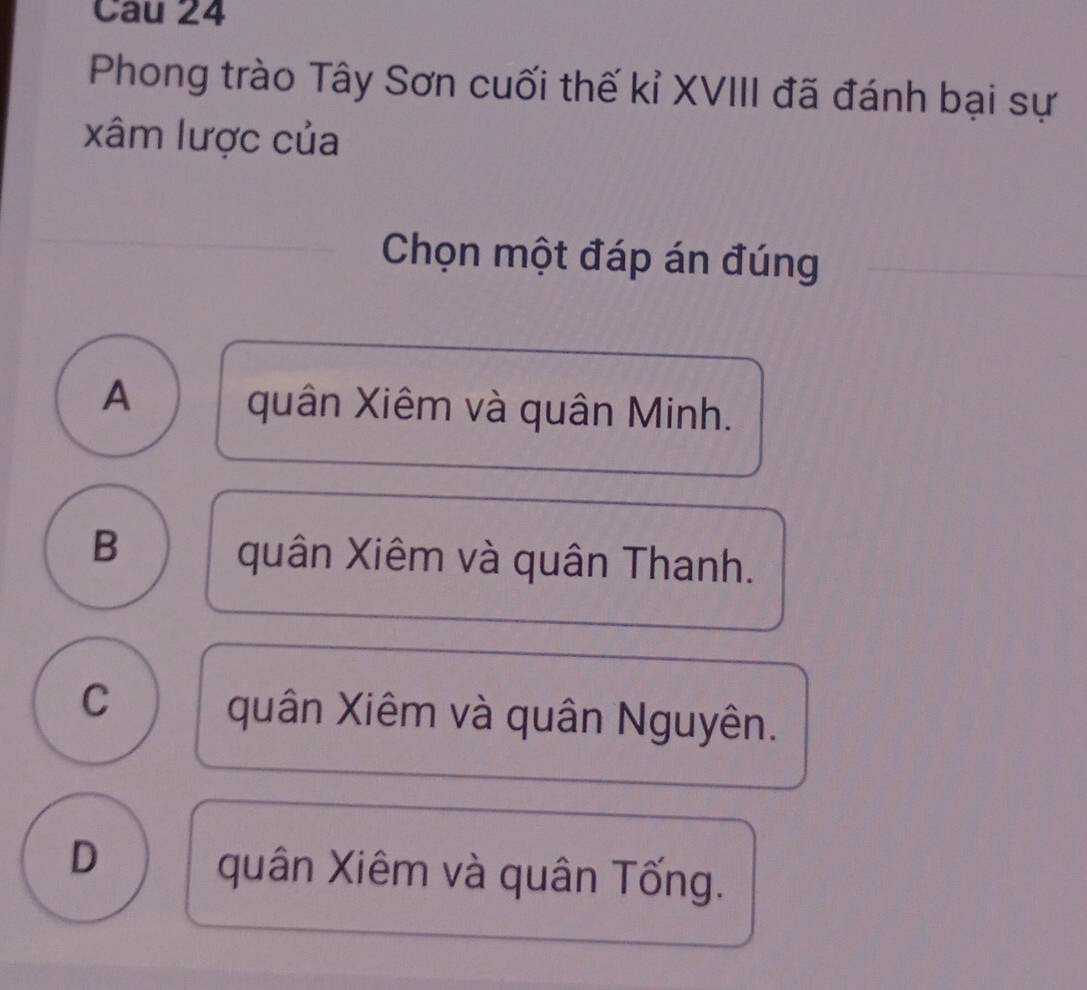 Phong trào Tây Sơn cuối thế kỉ XVIII đã đánh bại sự
xâm lược của
Chọn một đáp án đúng
A quân Xiêm và quân Minh.
B
quân Xiêm và quân Thanh.
C quân Xiêm và quân Nguyên.
D
quân Xiêm và quân Tống.