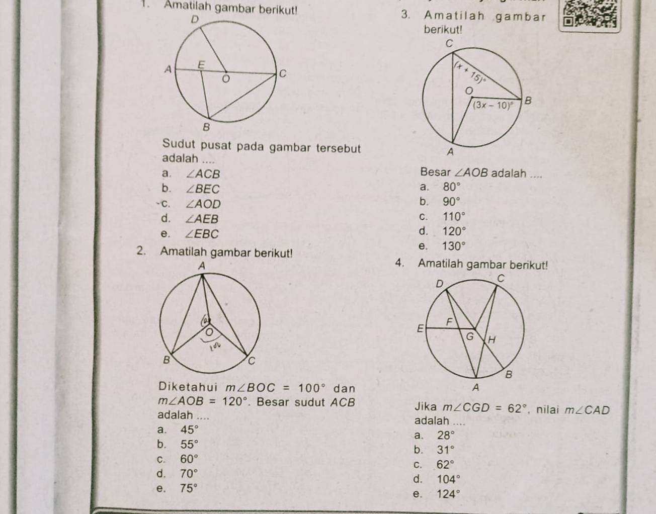 Amatilah gambar berikut! 3. Amatilah gambar
berikut!
Sudut pusat pada gambar tersebut 
adalah …..
a. ∠ ACB Besar ∠ AOB adalah ....
b. ∠ BEC a. 80°
-C. ∠ AOD b. 90°
d. ∠ AEB C. 110°
d.
e. ∠ EBC 120°
2. Amatilah gambar berikut!
e. 130°
4. Amatilah gambar berikut!
Diketahui m∠ BOC=100° dan
m∠ AOB=120°. Besar sudut ACB Jika m∠ CGD=62° , nilai m∠ CAD
adalah .... adalah ....
a. 45°
a. 28°
b. 55° b. 31°
C. 60°
C. 62°
d. 70°
d.
e. 75° 104°
e. 124°