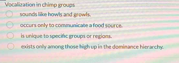 Vocalization in chimp groups
sounds like howls and growls.
occurs only to communicate a food source.
is unique to specifc groups or regions.
exists only among those high up in the dominance hierarchy.