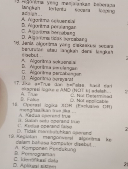 Algoritma yeng menjalankan beberapa
langkah tertentu secara looping
adalah...
A. Algoritma sekuensial
B. Algoritma perulangan
C. Algoritma bercabang
D. Algoritma tidak bercabang
16. Jenis algoritma yang dieksekusi secara
berurutan atau langkah demi langkah
disebut...
A. Algoritma sekuensial
B. Algoritma perulangan
C. Algoritma percabangan
D. Algoritma bersyarat
17. Jika a= True dan b= False, hasil dari
ekspresi logika a AND (NOT b) adalah... 2
A. True C. Not Determined
B. False D. Not applicable
18. Operasi logika XOR (Exclusive OR)
menghasilkan true jika ...
A. Kedua operand true
B. Salah satu operand true
C. Kedua operand false 2
D. Tidak membutuhkan operand
19. Kegiatan mengonversi algoritma ke
dalam bahasa komputer disebut...
A. Komponen Pendukung
B. Pemrograman
C. identifikasi dała 2
D. Aplikasi sistem