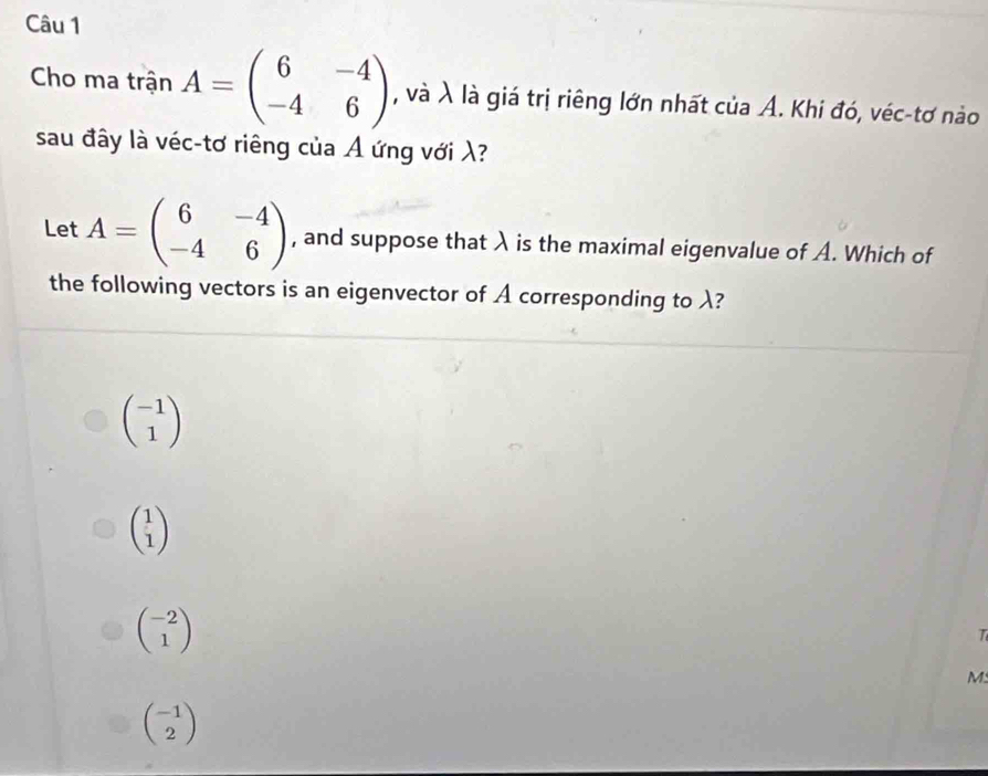 Cho ma trận A=beginpmatrix 6&-4 -4&6endpmatrix , và λ là giá trị riêng lớn nhất của A. Khi đó, véc-tơ nào
sau đây là véc-tơ riêng của A ứng với λ?
Let A=beginpmatrix 6&-4 -4&6endpmatrix , and suppose that λ is the maximal eigenvalue of A. Which of
the following vectors is an eigenvector of A corresponding to λ?
beginpmatrix -1 1endpmatrix
beginpmatrix 1 1endpmatrix
beginpmatrix -2 1endpmatrix
T
M:
beginpmatrix -1 2endpmatrix