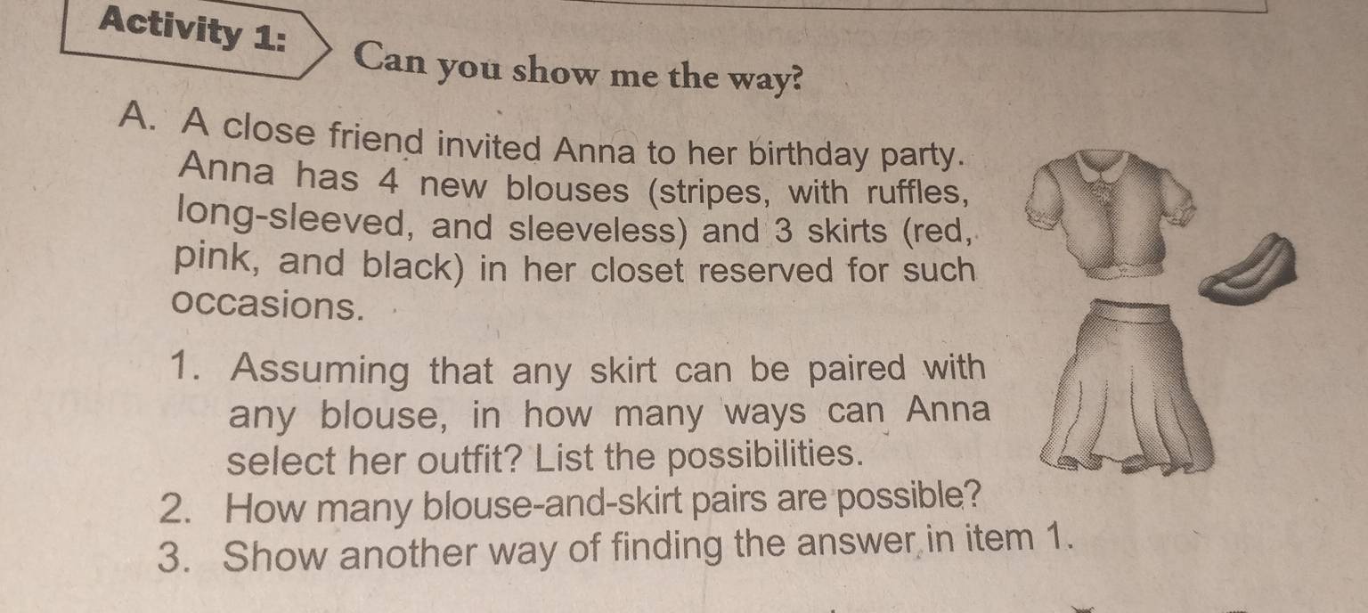 Activity 1: 
Can you show me the way? 
A. A close friend invited Anna to her birthday party. 
Anna has 4 new blouses (stripes, with ruffles, 
long-sleeved, and sleeveless) and 3 skirts (red, 
pink, and black) in her closet reserved for such 
occasions. 
1. Assuming that any skirt can be paired with 
any blouse, in how many ways can Anna 
select her outfit? List the possibilities. 
2. How many blouse-and-skirt pairs are possible? 
3. Show another way of finding the answer in item 1.