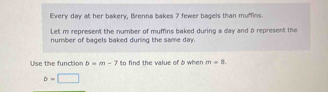 Every day at her bakery, Brenna bakes 7 fewer bagels than muffins. 
Let m represent the number of muffins baked during a day and b represent the 
number of bagels baked during the same day. 
Use the function b=m-7 to find the value of b when m=8.
b=□