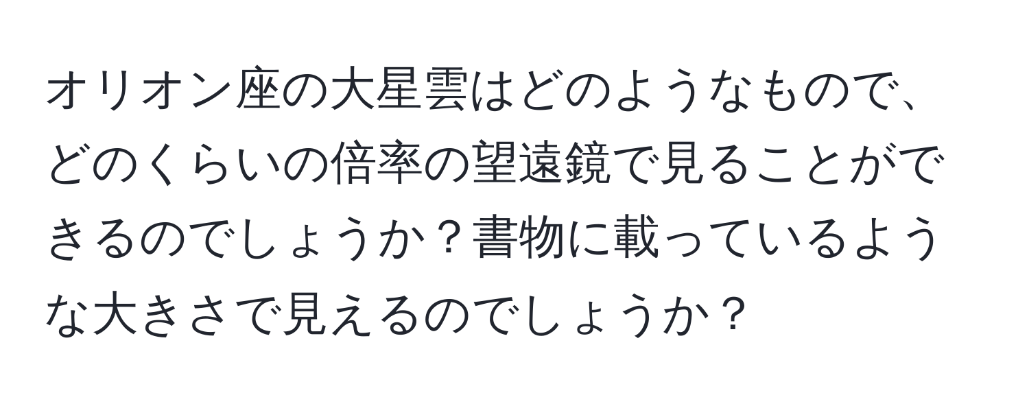 オリオン座の大星雲はどのようなもので、どのくらいの倍率の望遠鏡で見ることができるのでしょうか？書物に載っているような大きさで見えるのでしょうか？