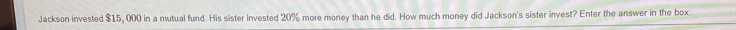 Jackson invested $15, 000 in a mutual fund. His sister invested 20% more money than he did. How much money did Jackson's sister invest? Enter the answer in the box.