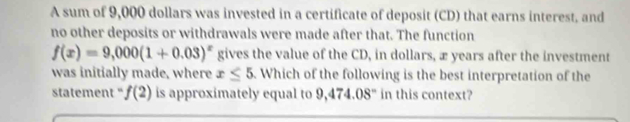 A sum of 9,000 dollars was invested in a certificate of deposit (CD) that earns interest, and 
no other deposits or withdrawals were made after that. The function
f(x)=9,000(1+0.03)^x gives the value of the CD, in dollars, æ years after the investment 
was initially made, where x≤ 5. Which of the following is the best interpretation of the 
statement " f(2) is approximately equal to 9,474.08" in this context?