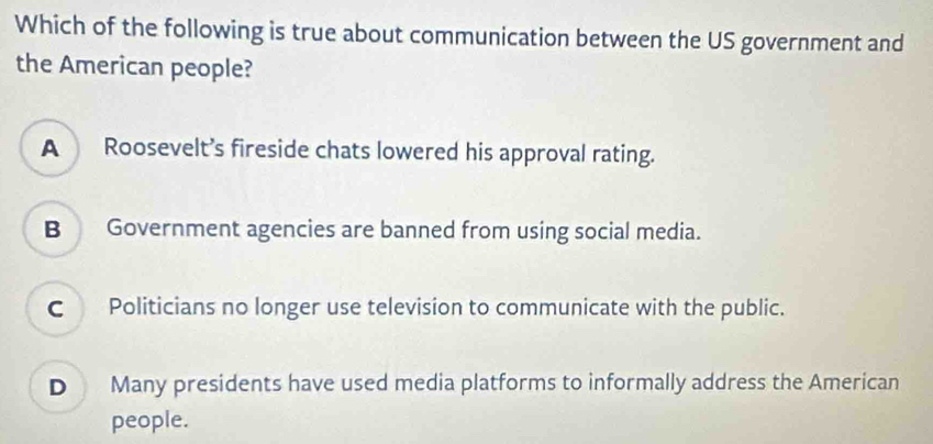 Which of the following is true about communication between the US government and
the American people?
A Roosevelt’s fireside chats lowered his approval rating.
B Government agencies are banned from using social media.
C Politicians no longer use television to communicate with the public.
D Many presidents have used media platforms to informally address the American
people.