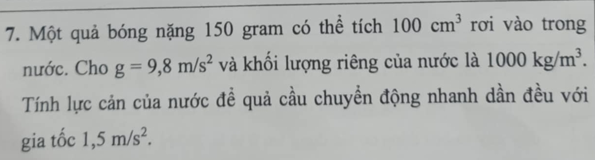 Một quả bóng nặng 150 gram có thể tích 100cm^3 rơi vào trong 
nước. Cho g=9,8m/s^2 và khối lượng riêng của nước là 1000kg/m^3. 
Tính lực cản của nước đề quả cầu chuyền động nhanh dần đều với 
gia tốc 1,5m/s^2.