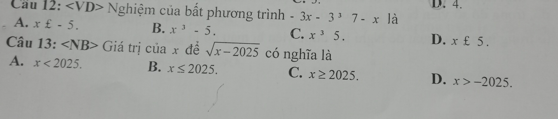 D. 4.
Cầu 12: Nghiệm của bất phương trình -3x-3^37-x là
A. x£-5.
B. x^3-5.
C. x^35.
D. x£5. 
Câu 13: ∠ NB> Giá trị của x để sqrt(x-2025) có nghĩa là
A. x<2025</tex>.
B. x≤ 2025.
C. x≥ 2025.
D. x>-2025.