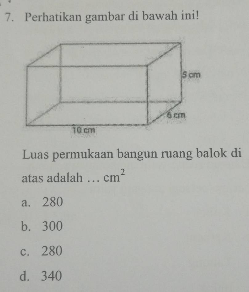 Perhatikan gambar di bawah ini!
Luas permukaan bangun ruang balok di
atas adalah cm^2
a. 280
b. 300
c. 280
d. 340