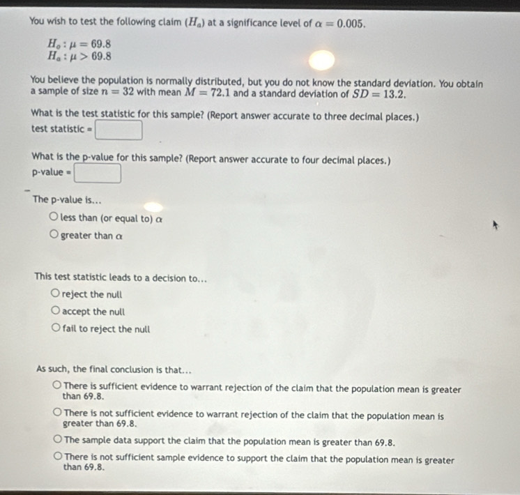 You wish to test the following claim (H_a) at a significance level of alpha =0.005.
H_o:mu =69.8
H_a:mu >69.8
You believe the population is normally distributed, but you do not know the standard deviation. You obtain
a sample of size n=32 with mean M=72.1 and a standard deviation of SD=13.2. 
What is the test statistic for this sample? (Report answer accurate to three decimal places.)
test statistic =□
What is the p -value for this sample? (Report answer accurate to four decimal places.)
p-value =□
The p -value is...
less than (or equal to) α
greater thanα
This test statistic leads to a decision to...
reject the null
accept the null
fail to reject the null
As such, the final conclusion is that...
There is sufficient evidence to warrant rejection of the claim that the population mean is greater
than 69.8.
There is not sufficient evidence to warrant rejection of the claim that the population mean is
greater than 69.8.
The sample data support the claim that the population mean is greater than 69.8.
There is not sufficient sample evidence to support the claim that the population mean is greater
than 69.8.