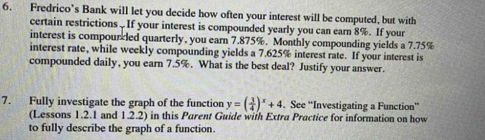 Fredrico’s Bank will let you decide how often your interest will be computed, but with 
certain restrictions. If your interest is compounded yearly you can earn 8%. If your 
interest is compourded quarterly, you earn 7.875%. Monthly compounding yields a 7.75%
interest rate, while weekly compounding yields a 7.625% interest rate. If your interest is 
compounded daily, you earn 7.5%. What is the best deal? Justify your answer. 
7. Fully investigate the graph of the function y=( 3/4 )^x+4. See “Investigating a Function” 
(Lessons 1.2.1 and 1.2.2) in this Parent Guide with Extra Practice for information on how 
to fully describe the graph of a function.