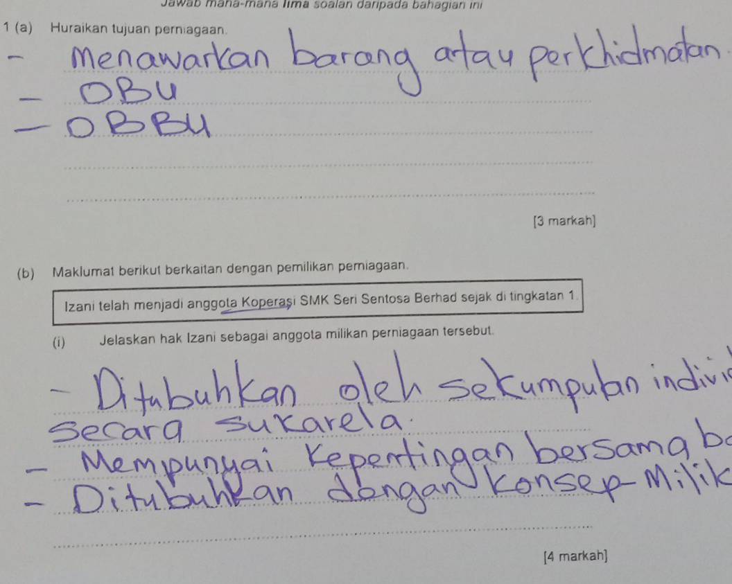 Jawab mana-maná Iima soalan daripada bahagian in 
1 (a) Huraikan tujuan perniagaan. 
_ 
_ 
_ 
_ 
_ 
_ 
_ 
_ 
_ 
_ 
[3 markah] 
(b) Maklumat berikut berkaitan dengan pemilikan pemiagaan. 
Izani telah menjadi anggota Koperaşi SMK Seri Sentosa Berhad sejak di tingkatan 1 
(i) Jelaskan hak Izani sebagai anggota milikan perniagaan tersebut. 
_ 
_ 
_ 
_ 
_ 
_ 
_ 
_ 
_ 
_ 
_ 
_ 
[4 markah]