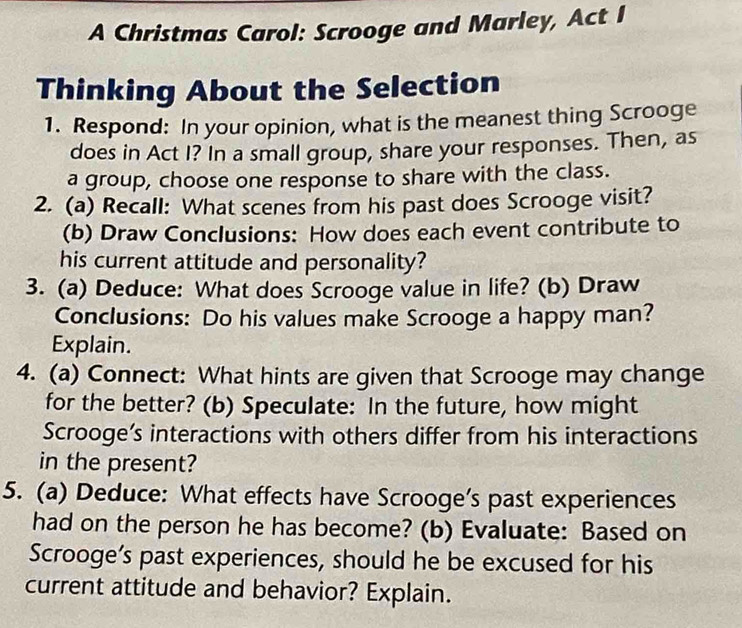 A Christmas Carol: Scrooge and Marley, Act I 
Thinking About the Selection 
1. Respond: In your opinion, what is the meanest thing Scrooge 
does in Act I? In a small group, share your responses. Then, as 
a group, choose one response to share with the class. 
2. (a) Recall: What scenes from his past does Scrooge visit? 
(b) Draw Conclusions: How does each event contribute to 
his current attitude and personality? 
3. (a) Deduce: What does Scrooge value in life? (b) Draw 
Conclusions: Do his values make Scrooge a happy man? 
Explain. 
4. (a) Connect: What hints are given that Scrooge may change 
for the better? (b) Speculate: In the future, how might 
Scrooge’s interactions with others differ from his interactions 
in the present? 
5. (a) Deduce: What effects have Scrooge’s past experiences 
had on the person he has become? (b) Evaluate: Based on 
Scrooge’s past experiences, should he be excused for his 
current attitude and behavior? Explain.