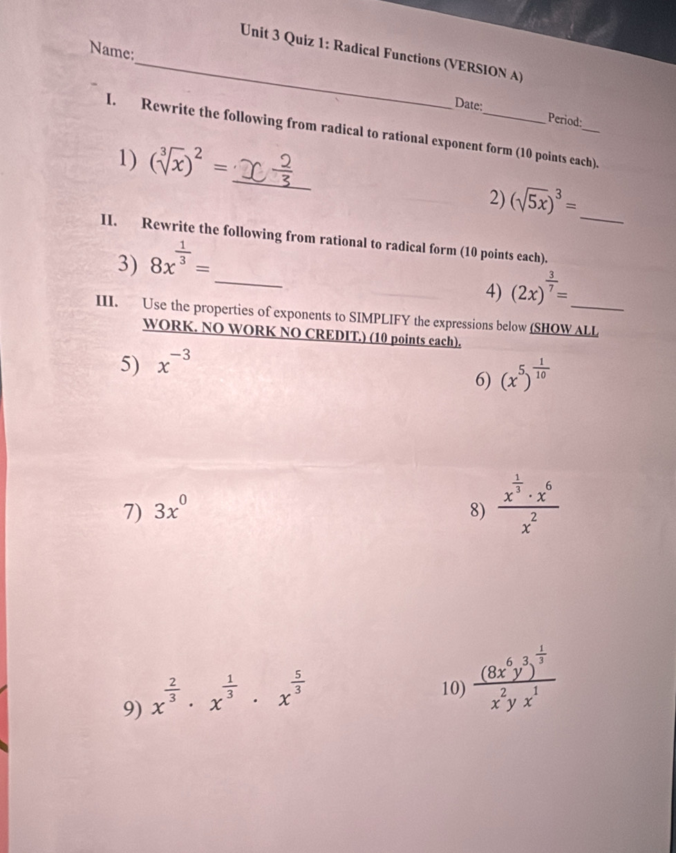 Name: 
Unit 3 Quiz 1: Radical Functions (VERSION A) 
Date: Period: 
_ 
I. Rewrite the following from radical to rational exponent form (10 points each). 
1) (sqrt[3](x))^2=
2) (sqrt(5x))^3= _ 
II. Rewrite the following from rational to radical form (10 points each). 
_ 
3) 8x^(frac 1)3=
_ 
4) (2x)^ 3/7 =
III. Use the properties of exponents to SIMPLIFY the expressions below (SHOW ALL 
WORK. NO WORK NO CREDIT.) (10 points each). 
5) x^(-3)
6) (x^5)^ 1/10 
7) 3x^0 8) frac x^(frac 1)3· x^6x^2
9) x^(frac 2)3· x^(frac 1)3· x^(frac 5)3
10) frac (8x^6y^3)^ 1/3 x^2yx^1